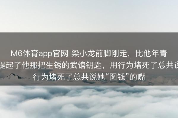 M6体育app官网 梁小龙前脚刚走，比他年青20岁的夫人就提起了他那把生锈的武馆钥匙，用行为堵死了总共说她“图钱”的嘴