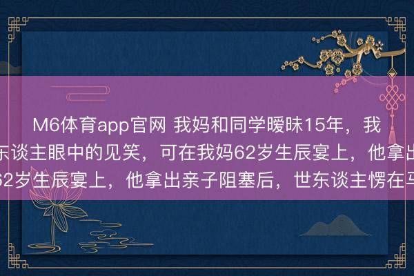 M6体育app官网 我妈和同学暧昧15年，我爸当不知谈，活成了外东谈主眼中的见笑，可在我妈62岁生辰宴上，他拿出亲子阻塞后，世东谈主愣在马上