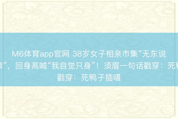 M6体育app官网 38岁女子相亲市集“无东说念主问津”，回身高喊“我自觉只身”！须眉一句话戳穿：死鸭子插嗫
