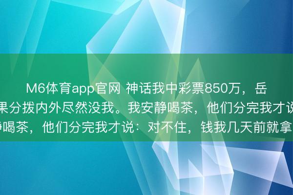 M6体育app官网 神话我中彩票850万,岳父母摆下“分钱席”,效果分拨内外尽然没我。我安静喝茶,他们分完我才说:对不住,钱我几天前就拿走了