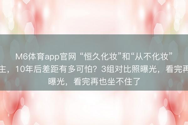 M6体育app官网 “恒久化妆”和“从不化妆”的女东说念主，10年后差距有多可怕？3组对比照曝光，看完再也坐不住了