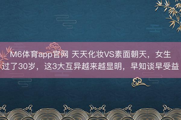 M6体育app官网 天天化妆VS素面朝天，女生过了30岁，这3大互异越来越显明，早知谈早受益