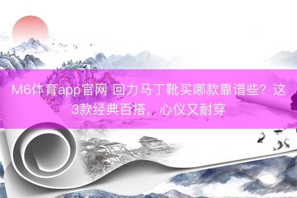 M6体育app官网 回力马丁靴买哪款靠谱些？这3款经典百搭，心仪又耐穿
