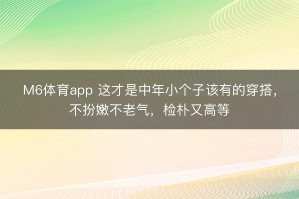 M6体育app 这才是中年小个子该有的穿搭，不扮嫩不老气，检朴又高等