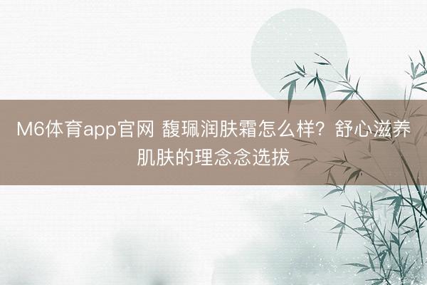M6体育app官网 馥珮润肤霜怎么样？舒心滋养肌肤的理念念选拔