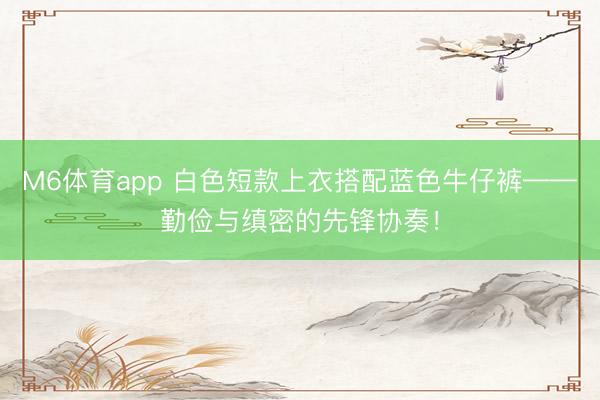 M6体育app 白色短款上衣搭配蓝色牛仔裤——勤俭与缜密的先锋协奏！