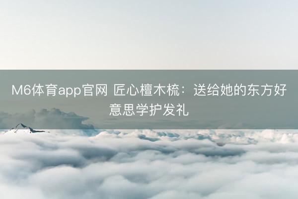 M6体育app官网 匠心檀木梳：送给她的东方好意思学护发礼