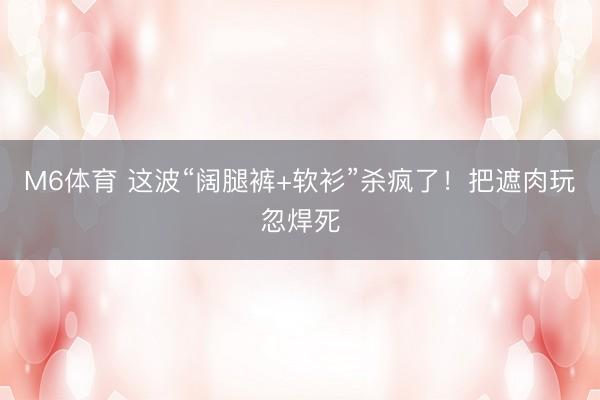 M6体育 这波“阔腿裤+软衫”杀疯了！把遮肉玩忽焊死