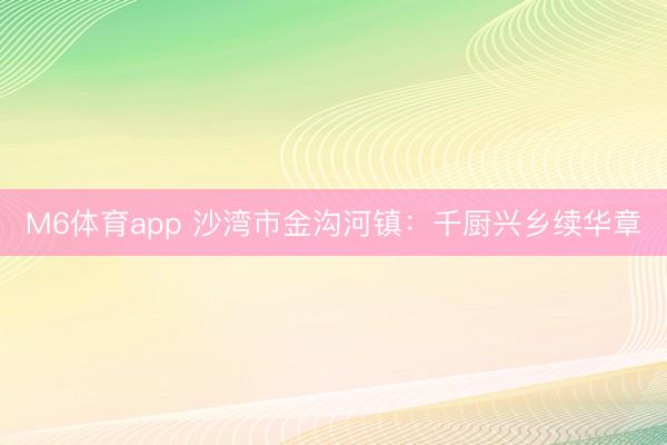 M6体育app 沙湾市金沟河镇：千厨兴乡续华章