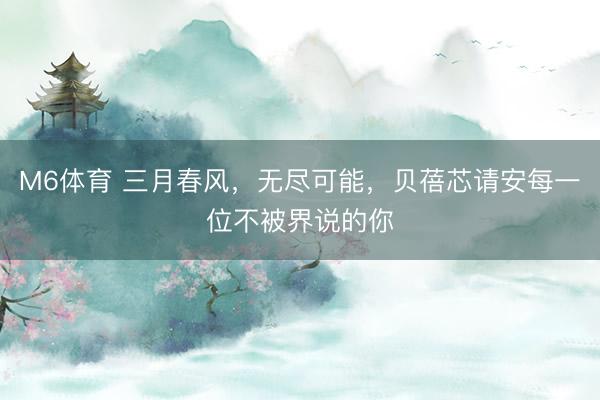 M6体育 三月春风，无尽可能，贝蓓芯请安每一位不被界说的你